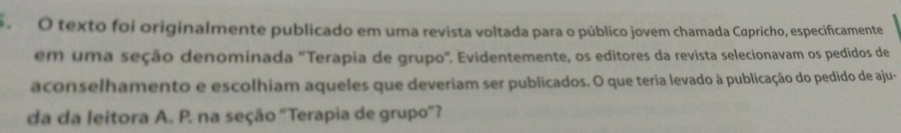 texto foi originalmente publicado em uma revista voltada para o público jovem chamada Cαpricho, especificamente 
em uma seção denominada "Terapia de grupo". Evidentemente, os editores da revista selecionavam os pedidos de 
aconselhamento e escolhiam aqueles que deveriam ser publicados. O que teria levado à publicação do pedido de aju- 
da da leitora A. P. na seção "Terapia de grupo'?