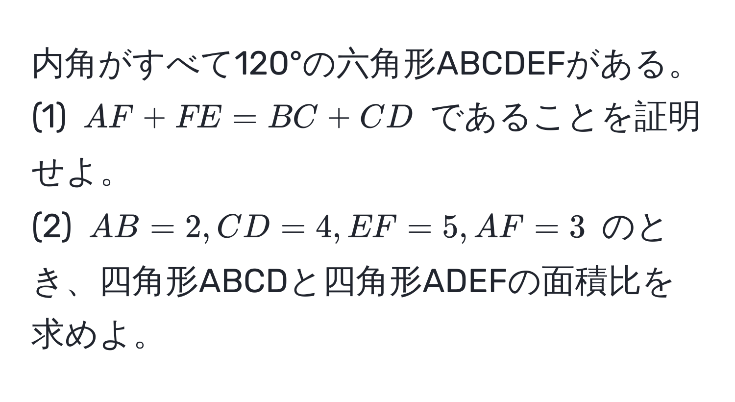 内角がすべて120°の六角形ABCDEFがある。  
(1) $AF + FE = BC + CD$ であることを証明せよ。  
(2) $AB = 2, CD = 4, EF = 5, AF = 3$ のとき、四角形ABCDと四角形ADEFの面積比を求めよ。