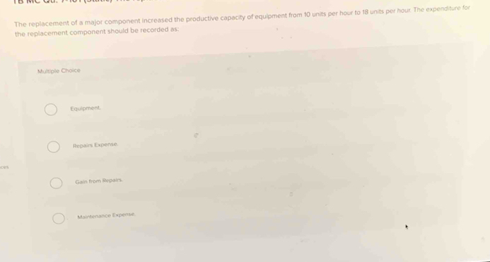 The replacement of a major component increased the productive capacity of equipment from 10 units per hour to 18 units per hour. The expenditure for
the replacement component should be recorded as:
Multiple Choice
Equipment.
Repairs Expense
ces
Galin from Repairs
Mairtenance Expense.