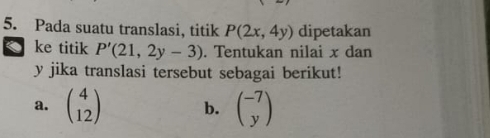 Pada suatu translasi, titik P(2x,4y) dipetakan 
ke titik P'(21,2y-3). Tentukan nilai x dan
y jika translasi tersebut sebagai berikut! 
a. beginpmatrix 4 12endpmatrix b. beginpmatrix -7 yendpmatrix