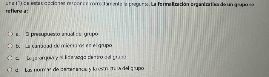 una (1) de estas opciones responde correctamente la pregunta. La formalización organizativa de un grupo se
refiere a:
a. El presupuesto anual del grupo
b. La cantidad de miembros en el grupo
c. La jerarquía y el liderazgo dentro del grupo
d. Las normas de pertenencia y la estructura del grupo