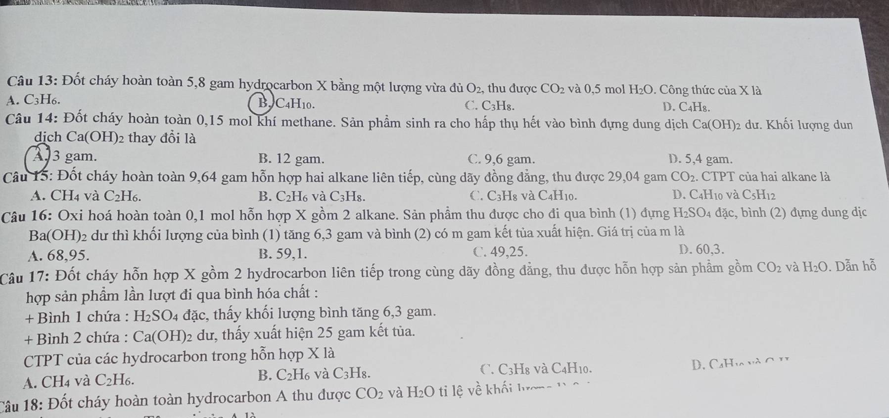 Đốt cháy hoàn toàn 5,8 gam hydrocarbon X bằng một lượng vừa đủ O_2. , thu được CO_2 và 0,5 mol H_2O.  Công thức của X là
A. C_3 H6. B. C4H10. C. C_3H_8. C_4H_8.
D.
Câu 14: Đốt cháy hoàn toàn 0,15 mol khí methane. Sản phầm sinh ra cho hấp thụ hết vào bình đựng dung dịch Ca(OH) 2 dư. Khối lượng dun
dịch Ca(OH)2 thay đổi là
A 3 gam. B. 12 gam. C. 9,6 gam. D. 5,4 gam.
Câu 15: Đốt cháy hoàn toàn 9,64 gam hỗn hợp hai alkane liên tiếp, cùng dãy đồng đẳng, thu được 29,04 gam CO_2. CTPT của hai alkane là
A. CH_4 và C_2H_6. B. C₂H₆ và C_3H_8. C. C_3H [8 và C4H10. D. C4H10 và C_5H 12
Câu 16: Oxi hoá hoàn toàn 0,1 mol hỗn hợp X gồm 2 alkane. Sản phầm thu được cho đi qua bình (1) đựng H_2SO 04 đặc, bình (2) đựng dung dịc
Ba (OH) 02 dư thì khối lượng của bình (1) tăng 6,3 gam và bình (2) có m gam kết tủa xuất hiện. Giá trị của m là
A. 68,95. B. 59,1. C. 49,25. D. 60,3.
Câu 17: Đốt cháy hỗn hợp X gồm 2 hydrocarbon liên tiếp trong cùng dãy đồng đẳng, thu được hỗn hợp sản phẩm gồm CO_2 và H_2O. Dẫn hỗ
hợp sản phẩm lần lượt đi qua bình hóa chất :
+ Bình 1 chứa : H_2SO_4 d ac c, thấy khối lượng bình tăng 6,3 gam.
+ Bình 2 chứa : Ca(OH)_2 :  du, thấy xuất hiện 25 gam kết tủa.
CTPT của các hydrocarbon trong hỗn hợp X là
A. CH_4 và C_2H_6. B. C₂H₆ và C_3H_8. C. C3H8 và C4H10.
D. CaHva và C H
Câu 18: Đốt cháy hoàn toàn hydrocarbon A thu được CO_2 và H_2O ti ệ v ề khối l ươn