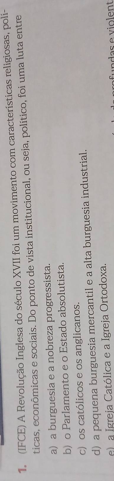 1 (IFCE) A Revolução Inglesa do século XVII foi um movimento com características religiosas, polí-
ticas, econômicas e sociais. Do ponto de vista institucional, ou seja, político, foi uma luta entre
a) a burguesia e a nobreza progressista.
b) o Parlamento e o Estado absolutista.
c) os católicos e os anglicanos.
d) a pequena burguesia mercantil e a alta burguesia industrial.
e) a Igreja Católica e a Igreja Ortodoxa.