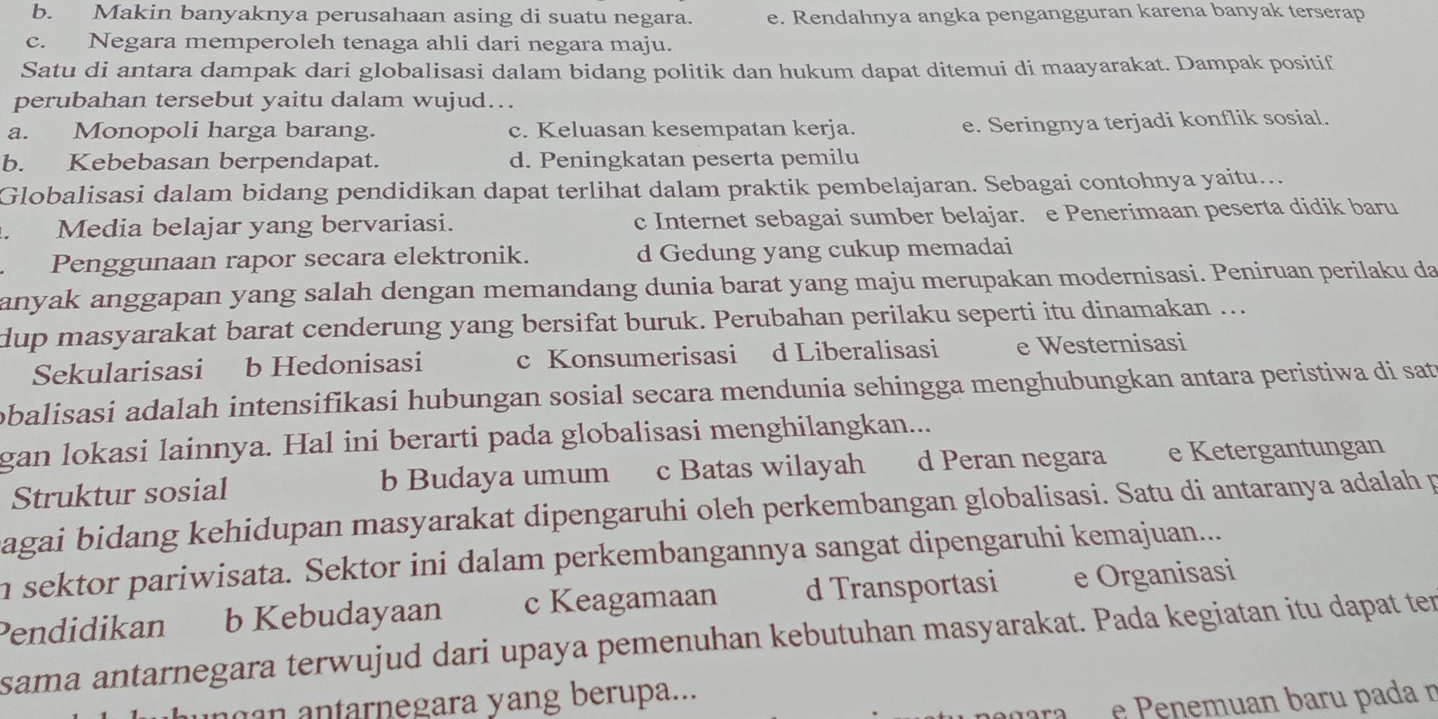 b. Makin banyaknya perusahaan asing di suatu negara. e. Rendahnya angka pengangguran karena banyak terserap
c. Negara memperoleh tenaga ahli dari negara maju.
Satu di antara dampak dari globalisasi dalam bidang politik dan hukum dapat ditemui di maayarakat. Dampak positif
perubahan tersebut yaitu dalam wujud..
a. Monopoli harga barang. c. Keluasan kesempatan kerja.
e. Seringnya terjadi konflik sosial.
b. Kebebasan berpendapat. d. Peningkatan peserta pemilu
Globalisasi dalam bidang pendidikan dapat terlihat dalam praktik pembelajaran. Sebagai contohnya yaitu...
. Media belajar yang bervariasi. c Internet sebagai sumber belajar. e Penerimaan peserta didik baru
Penggunaan rapor secara elektronik. d Gedung yang cukup memadai
anyak anggapan yang salah dengan memandang dunia barat yang maju merupakan modernisasi. Peniruan perilaku da
dup masyarakat barat cenderung yang bersifat buruk. Perubahan perilaku seperti itu dinamakan ...
Sekularisasi b Hedonisasi c Konsumerisasi d Liberalisasi e Westernisasi
obalisasi adalah intensifikasi hubungan sosial secara mendunia sehingga menghubungkan antara peristiwa di sat
gan lokasi lainnya. Hal ini berarti pada globalisasi menghilangkan...
Struktur sosial b Budaya umum c Batas wilayah d Peran negara e Ketergantungan
agai bidang kehidupan masyarakat dipengaruhi oleh perkembangan globalisasi. Satu di antaranya adalah p
n sektor pariwisata. Sektor ini dalam perkembangannya sangat dipengaruhi kemajuan...
c Keagamaan
Pendidikan b Kebudayaan d Transportasi e Organisasi
sama antarnegara terwujud dari upaya pemenuhan kebutuhan masyarakat. Pada kegiatan itu dapat ter
n      n tarnegara yang berupa...
e e uan baru pada n