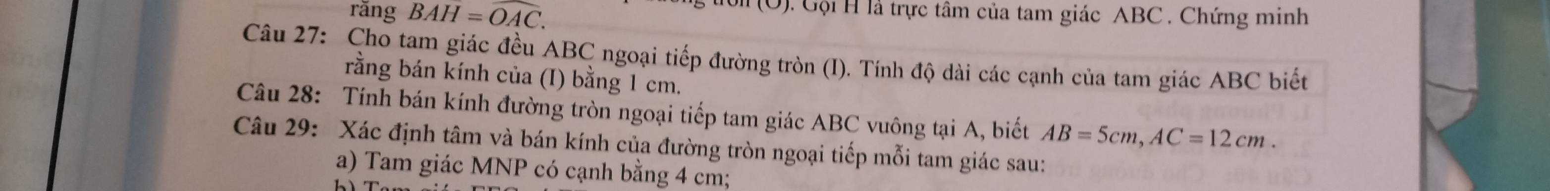 rǎng BAH=overline OAC. 
g ton (U). Gội H là trực tâm của tam giác ABC. Chứng minh 
Câu 27: Cho tam giác đều ABC ngoại tiếp đường tròn (I). Tính độ dài các cạnh của tam giác ABC biết 
rằng bán kính của (I) bằng 1 cm. 
Câu 28: Tính bán kính đường tròn ngoại tiếp tam giác ABC vuông tại A, biết AB=5cm, AC=12cm. 
Câu 29: Xác định tâm và bán kính của đường tròn ngoại tiếp mỗi tam giác sau: 
a) Tam giác MNP có cạnh bằng 4 cm;