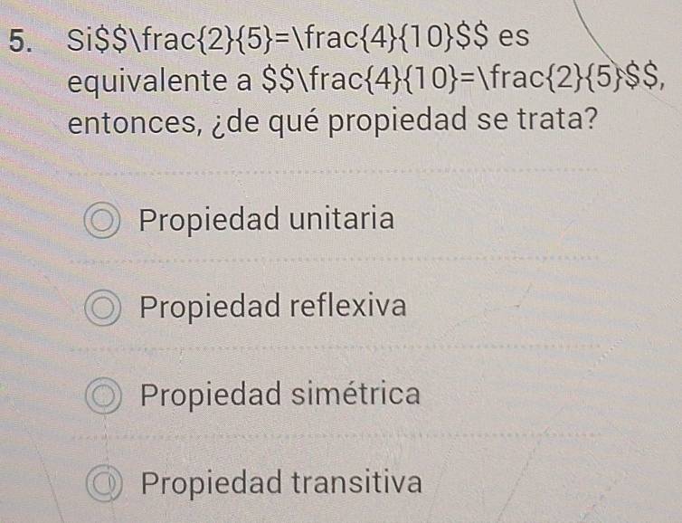 Si $$frac  2  5 = frac  4  10 $$ es
equivalente a $$frac  4  10 =Vfrac 2  5,$$, 
entonces, ¿de qué propiedad se trata?
Propiedad unitaria
Propiedad reflexiva
Propiedad simétrica
Propiedad transitiva