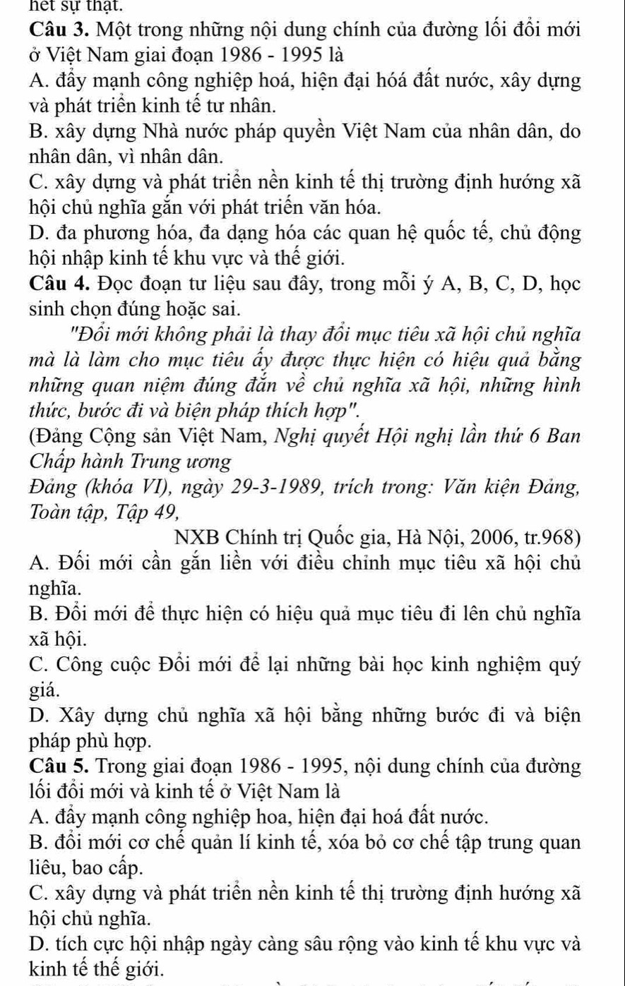 het sự thạt.
Câu 3. Một trong những nội dung chính của đường lối đổi mới
ở Việt Nam giai đoạn 1986 - 1995 là
A. đầy mạnh công nghiệp hoá, hiện đại hóá đất nước, xây dựng
và phát triển kinh tế tư nhân.
B. xây dựng Nhà nước pháp quyền Việt Nam của nhân dân, do
nhân dân, vì nhân dân.
C. xây dựng và phát triển nền kinh tế thị trường định hướng xã
hội chủ nghĩa gắn với phát triển văn hóa.
D. đa phương hóa, đa dạng hóa các quan hệ quốc tế, chủ động
hội nhập kinh tế khu vực và thế giới.
Câu 4. Đọc đoạn tư liệu sau đây, trong mỗi ý A, B, C, D, học
sinh chọn đúng hoặc sai.
'Đổi mới không phải là thay đổi mục tiêu xã hội chủ nghĩa
mà là làm cho mục tiêu ấy được thực hiện có hiệu quả bằng
những quan niệm đúng đắn về chủ nghĩa xã hội, những hình
thức, bước đi và biện pháp thích hợp".
(Đảng Cộng sản Việt Nam, Nghị quyết Hội nghị lần thứ 6 Ban
Chấp hành Trung ương
Đảng (khóa VI), ngày 29-3-1989, trích trong: Văn kiện Đảng,
Toàn tập, Tập 49,
NXB Chính trị Quốc gia, Hà Nội, 2006, tr.968)
A. Đối mới cần gắn liền với điều chỉnh mục tiêu xã hội chủ
nghĩa.
B. Đổi mới để thực hiện có hiệu quả mục tiêu đi lên chủ nghĩa
xã hội.
C. Công cuộc Đổi mới để lại những bài học kinh nghiệm quý
giá.
D. Xây dựng chủ nghĩa xã hội bằng những bước đi và biện
pháp phù hợp.
Câu 5. Trong giai đoạn 1986 - 1995, nội dung chính của đường
lối đổi mới và kinh tế ở Việt Nam là
A. đấy mạnh công nghiệp hoa, hiện đại hoá đất nước.
B. đổi mới cơ chế quản lí kinh tế, xóa bỏ cơ chế tập trung quan
liêu, bao cấp.
C. xây dựng và phát triển nền kinh tế thị trường định hướng xã
hội chủ nghĩa.
D. tích cực hội nhập ngày càng sâu rộng vào kinh tế khu vực và
kinh tế thế giới.