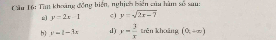 Tìm khoảng đồng biến, nghịch biến của hàm số sau: 
a) y=2x-1 c) y=sqrt(2x-7)
b) y=1-3x d) y= 3/x  trên khoảng (0;+∈fty )