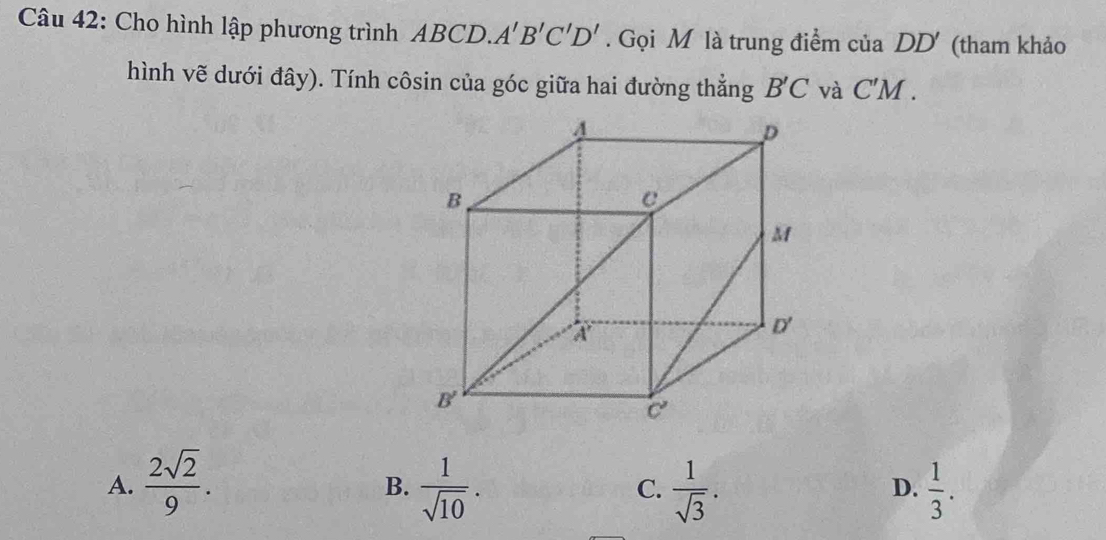 Cho hình lập phương trình ABCD. A'B'C'D'. Gọi M là trung điểm của D D (tham khảo
hình vẽ dưới đây). Tính côsin của góc giữa hai đường thẳng B'C và C'M.
A.  2sqrt(2)/9 .  1/sqrt(10) .  1/sqrt(3) .  1/3 .
B.
C.
D.