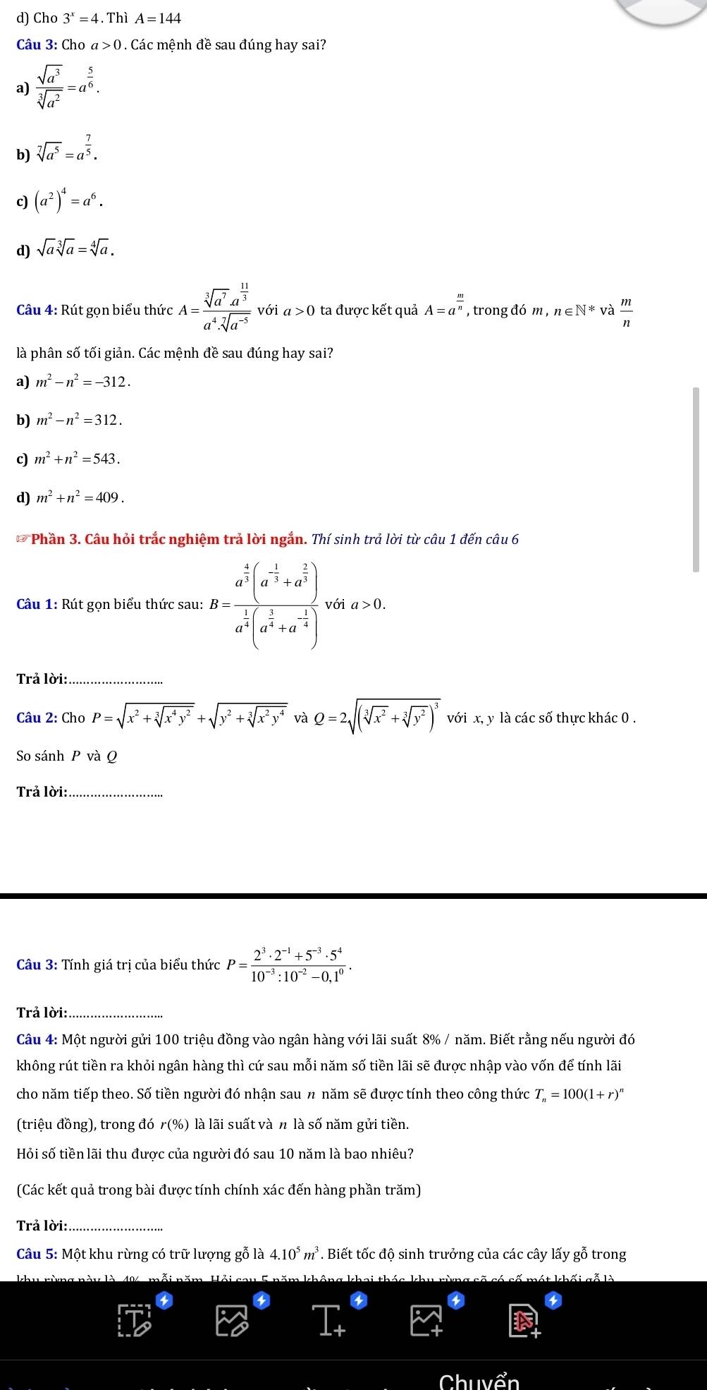 d) Cho 3^x=4.Th A=144
Câu 3: Cho a>0. Các mệnh đề sau đúng hay sai?
a)  sqrt(a^3)/sqrt[3](a^2) =a^(frac 5)6.
b) sqrt[7](a^5)=a^(frac 7)5.
c) (a^2)^4=a^6.
d) sqrt(a)sqrt[3](a)=sqrt[4](a).
Câu 4: Rút gọn biểu thức A=frac sqrt[3](a^7)a^(frac 11)3a^4· sqrt[7](a^(-5)) với a>0 ta được kết quả A=a^(frac m)n , trong đó m,n∈ N^* và  m/n 
là phân số tối giản. Các mệnh đề sau đúng hay sai?
a) m^2-n^2=-312.
b) m^2-n^2=312.
c) m^2+n^2=543.
d) m^2+n^2=409.
** Phần 3. Câu hỏi trắc nghiệm trả lời ngắn. Thí sinh trả lời từ câu 1 đến câu 6
Câu 1: Rút gọn biểu thức sau: B=frac a^(frac 4)3(a^(-frac 1)3+a^(frac 2)3)a^(frac 1)3(a^(frac 1)3+a^(-frac 1)3) với a>0.
Trả lời:_
Câu 2: Cha P=sqrt(x^2+sqrt [3]x^4y^2)+sqrt(y^2+sqrt [3]x^2y^4) và Q=2sqrt((sqrt [3]x^2)+sqrt[3](y^2))^3 với x, y là các số thực khác 0 .
So sánh P và Q
Trả lời:_
Câu 3: Tính giá trị của biểu thức P= (2^3· 2^(-1)+5^(-3)· 5^4)/10^(-3):10^(-2)-0.1^0 .
Trả lời:
Câu 4: Một người gửi 100 triệu đồng vào ngân hàng với lãi suất 8% / năm. Biết rằng nếu người đó
không rút tiền ra khỏi ngân hàng thì cứ sau mỗi năm số tiền lãi sẽ được nhập vào vốn để tính lãi
cho năm tiếp theo. Số tiền người đó nhận sau n năm sẽ được tính theo công thức T_n=100(1+r)^n
(triệu đồng), trong đó r(% ) là lãi suất và n là số năm gửi tiền.
Hỏi số tiền lãi thu được của người đó sau 10 năm là bao nhiêu?
(Các kết quả trong bài được tính chính xác đến hàng phần trăm)
Trả lời:_
Câu 5: Một khu rừng có trữ lượng gỗ là 4.10^5m^3. Biết tốc độ sinh trưởng của các cây lấy gỗ trong
Chuyển