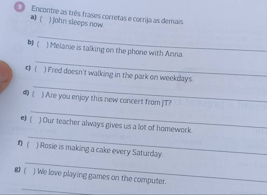 Encontre as três frases corretas e corrija as demais. 
a) ( . ) John sleeps now. 
_ 
b) ( ) Melanie is talking on the phone with Anna. 
_ 
_ 
c)  ) Fred doesn’t walking in the park on weekdays. 
d ( ) Are you enjoy this new concert from JT? 
_ 
_ 
e) ( ) Our teacher always gives us a lot of homework. 
f) ) Rosie is making a cake every Saturday. 
_ 
_ 
g) ) We love playing games on the computer.