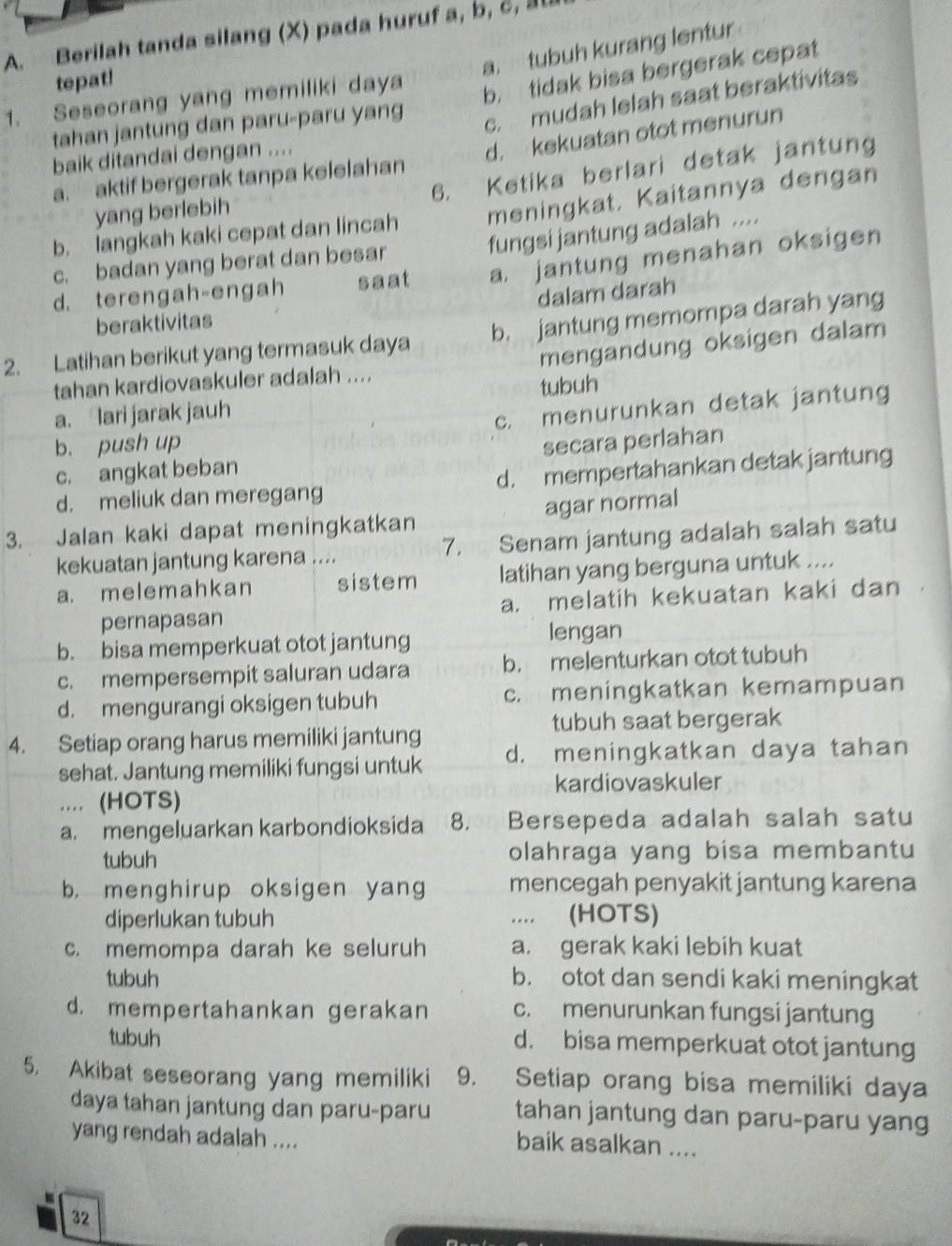 Berilah tanda silang (X) pada huruf a, b, c,
a. tubuh kurang lentur
tepat!
1. Seseorang yang memiliki daya
b. tidak bisa bergerak cepat
tahan jantung dan paru-paru yang
c. mudah lelah saat beraktivitas
a. aktif bergerak tanpa kelelahan d. kekuatan otot menurun
baik ditandai dengan ....
6. Ketika berlari detak jantung
yang berlebih
b. langkah kaki cepat dan lincah meningkat. Kaitannya dengan
fungsi jantung adalah ....
c. badan yang berat dan besar
d. terengah-engah saat a. jantung menahan oksigen
dalam darah
beraktivitas
2. Latihan berikut yang termasuk daya b. jantung memompa darah yang
tahan kardiovaskuler adalah .... mengandung oksigen dalam
tubuh
a. Iari jarak jauh
b. push up c. menurunkan detak jantung
c. angkat beban secara perlahan
d. meliuk dan meregang d. mempertahankan detak jantung
3. Jalan kaki dapat meningkatkan agar normal
kekuatan jantung karena .... 7. Senam jantung adalah salah satu
a. melemahkan sistem latihan yang berguna untuk ....
pernapasan a. melatih kekuatan kaki dan
b. bisa memperkuat otot jantung
lengan
c. mempersempit saluran udara b. melenturkan otot tubuh
d. mengurangi oksigen tubuh c. meningkatkan kemampuan
tubuh saat bergerak
4. Setiap orang harus memiliki jantung
sehat. Jantung memiliki fungsi untuk d. meningkatkan daya tahan
kardiovaskuler
.... (HOTS)
a. mengeluarkan karbondioksida 8. Bersepeda adalah salah satu
tubuh olahraga yang bisa membantu
b. menghirup oksigen yang mencegah penyakit jantung karena
diperlukan tubuh .... (HOTS)
c. memompa darah ke seluruh a. gerak kaki lebih kuat
tubuh b. otot dan sendi kaki meningkat
d. mempertahankan gerakan c. menurunkan fungsi jantung
tubuh d. bisa memperkuat otot jantung
5. Akibat seseorang yang memiliki 9. Setiap orang bisa memiliki daya
daya tahan jantung dan paru-paru tahan jantung dan paru-paru yang
yang rendah adalah ....
baik asalkan ....
32