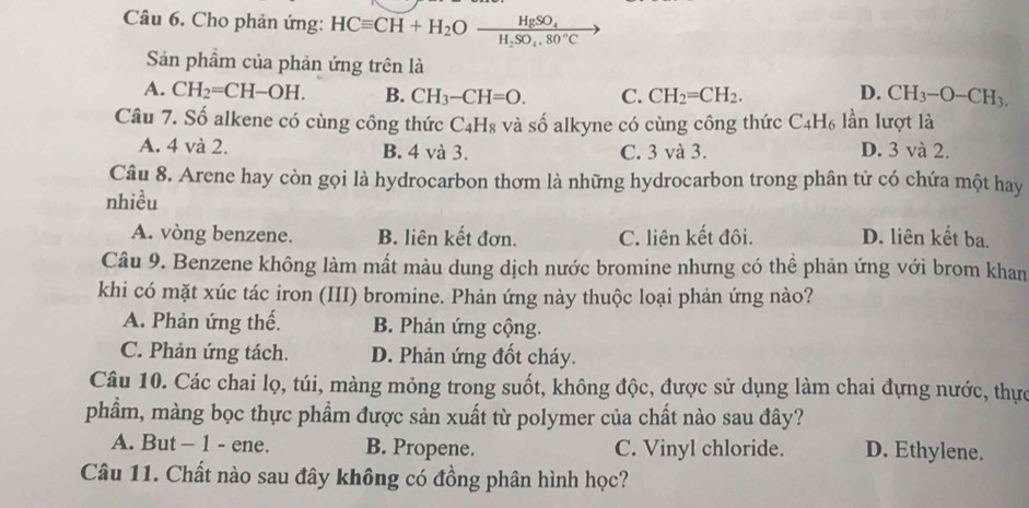 Cho phản ứng: HCequiv CH+H_2Oxrightarrow HgSO_4
Sản phẩm của phản ứng trên là
A. CH_2=CH-OH. B. CH_3-CH=O. C. CH_2=CH_2. D. CH_3-O-CH_3. 
Câu 7. Số alkene có cùng công thức C_4H_8 và số alkyne có cùng công thức C_4H_6 lần lượt là
A. 4 và 2. B. 4 và 3. C. 3 và 3. D. 3 và 2.
Câu 8. Arene hay còn gọi là hydrocarbon thơm là những hydrocarbon trong phân tử có chứa một hay
nhiều
A. vòng benzene. B. liên kết đơn. C. liên kết đôi. D. liên kết ba.
Câu 9. Benzene không làm mất màu dung dịch nước bromine nhưng có thể phản ứng với brom khan
khi có mặt xúc tác iron (III) bromine. Phản ứng này thuộc loại phản ứng nào?
A. Phản ứng thế. B. Phản ứng cộng.
C. Phản ứng tách. D. Phản ứng đốt cháy.
Câu 10. Các chai lọ, túi, màng mỏng trong suốt, không độc, được sử dụng làm chai đựng nước, thực
phẩm, màng bọc thực phẩm được sản xuất từ polymer của chất nào sau đây?
A. But - 1 - ene. B. Propene. C. Vinyl chloride. D. Ethylene.
Câu 11. Chất nào sau đây không có đồng phân hình học?