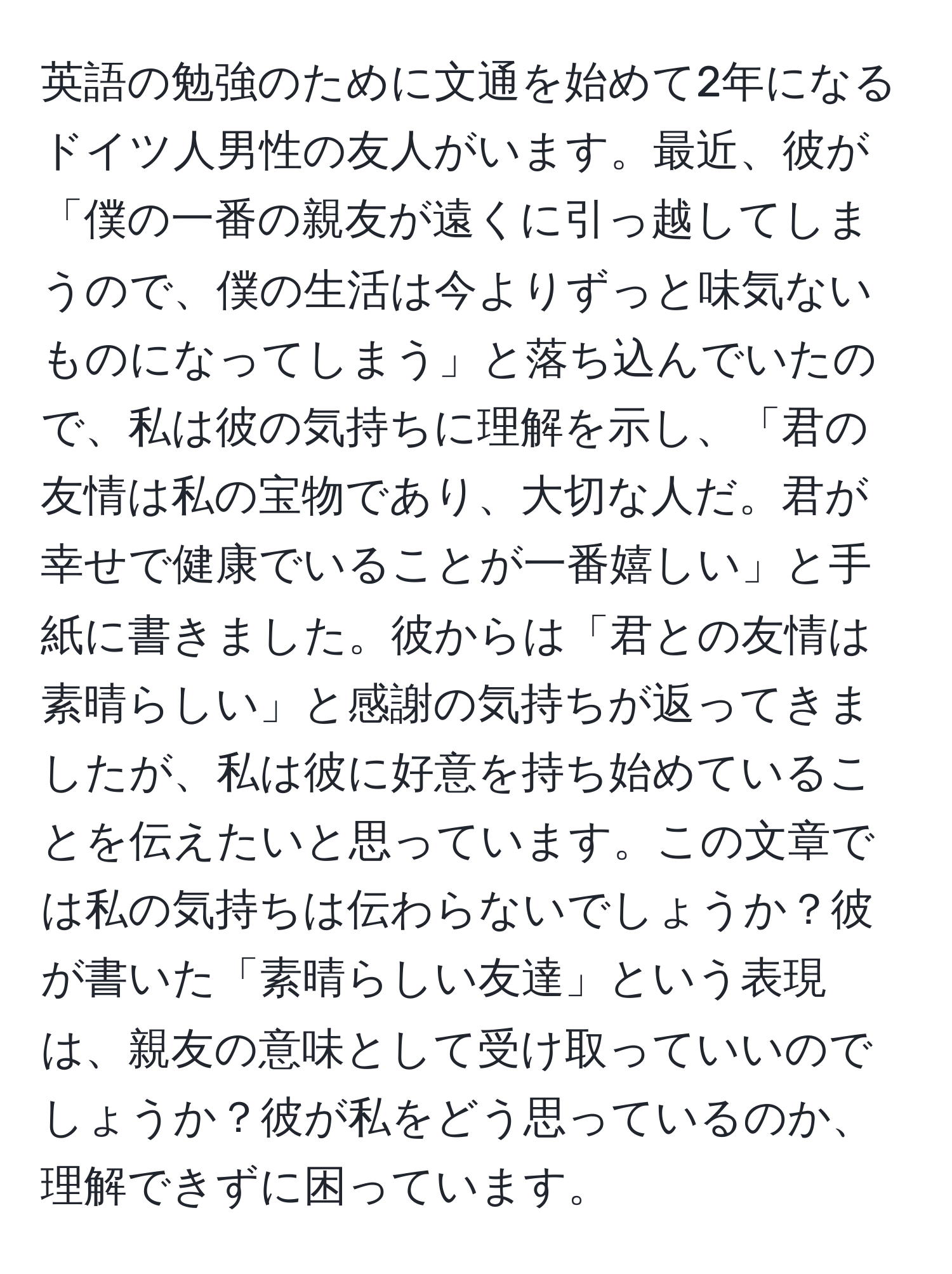 英語の勉強のために文通を始めて2年になるドイツ人男性の友人がいます。最近、彼が「僕の一番の親友が遠くに引っ越してしまうので、僕の生活は今よりずっと味気ないものになってしまう」と落ち込んでいたので、私は彼の気持ちに理解を示し、「君の友情は私の宝物であり、大切な人だ。君が幸せで健康でいることが一番嬉しい」と手紙に書きました。彼からは「君との友情は素晴らしい」と感謝の気持ちが返ってきましたが、私は彼に好意を持ち始めていることを伝えたいと思っています。この文章では私の気持ちは伝わらないでしょうか？彼が書いた「素晴らしい友達」という表現は、親友の意味として受け取っていいのでしょうか？彼が私をどう思っているのか、理解できずに困っています。