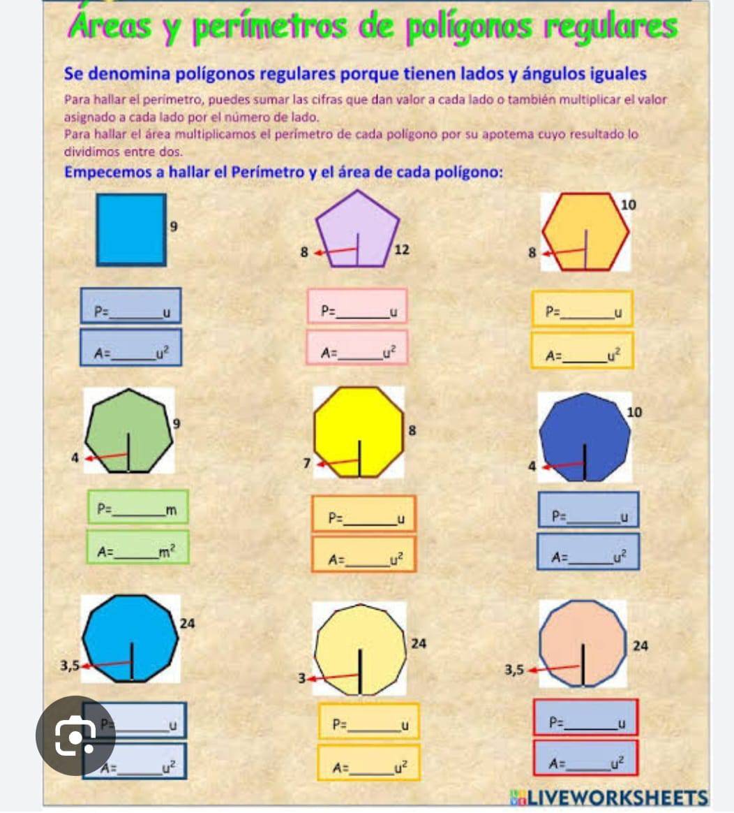 Áreas y perímetros de polígonos regulares 
Se denomina polígonos regulares porque tienen lados y ángulos iguales 
Para hallar el perímetro, puedes sumar las cifras que dan valor a cada lado o también multiplicar el valor 
asignado a cada lado por el número de lado. 
Para hallar el área multiplicamos el perímetro de cada polígono por su apotema cuyo resultado lo 
dividimos entre dos. 
Empecemos a hallar el Perímetro y el área de cada polígono:
P= _  u
P= _  u
P= _  u
A= _ u^2
_
A= u^2
A= _ u^2
P= _ m
P= _  u
P= _  u
A= _  m^2
A= _ u^2
A= _ u^2
3 
_u
P= _  u
P= _  u
_
A= u^2
_
A= u^2
_
A= u^2
BLIVEWORKSHEETS