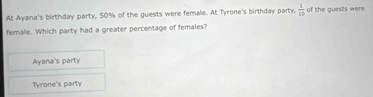 At Ayana's birthday party, 50% of the guests were female. At Tyrone's birthday party,  1/10  of the guests were
female. Which party had a greater percentage of females?
Ayana's party
Tyrone's party