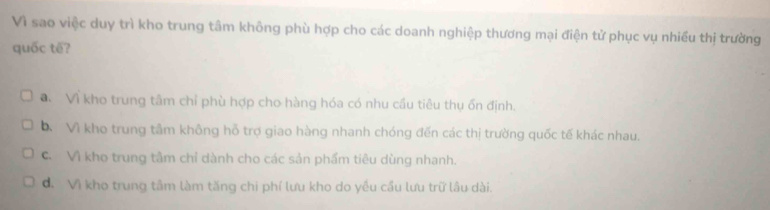 Vì sao việc duy trì kho trung tâm không phù hợp cho các doanh nghiệp thương mại điện tử phục vụ nhiều thị trường
quốc tế?
a Vì kho trung tâm chỉ phù hợp cho hàng hóa có nhu cầu tiêu thụ ốn định.
D Vì kho trung tầm không hỗ trợ giao hàng nhanh chóng đến các thị trường quốc tế khác nhau.
C. Vì kho trung tâm chỉ dành cho các sản phẩm tiêu dùng nhanh.. Vì kho trung tâm làm tăng chi phí lưu kho do yều cầu lưu trữ lâu dài.