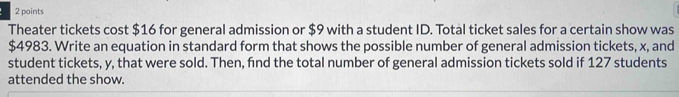 Theater tickets cost $16 for general admission or $9 with a student ID. Total ticket sales for a certain show was
$4983. Write an equation in standard form that shows the possible number of general admission tickets, x, and 
student tickets, y, that were sold. Then, fnd the total number of general admission tickets sold if 127 students 
attended the show.