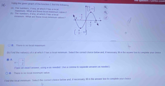 Tis question: 2 point(s) poss
Ltsing the gwven graph of the function f, find the following
(a) The numbers, if any, at which I has a local
maxmum. What are these local maxomum values?
(b) The numbers, if any, at which I has a local 
minimum. What are these local minmum values?
B. There is no local maximum
(b) Find the value(s) of x at which f has a local minimum. Select the correct choice below and, if necessary, fill in the answer box to complete your choice
A. x=- n/2 
(Type an exact answer, using x as needed. Use a comma to separate answers as needed.)
B. There is no local minimum value.
Find the local minimum. Select the correct choice below and, if necessary, fill in the answer box to complete your choice