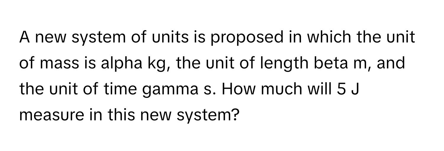 A new system of units is proposed in which the unit of mass is alpha kg, the unit of length beta m, and the unit of time gamma s. How much will 5 J measure in this new system?