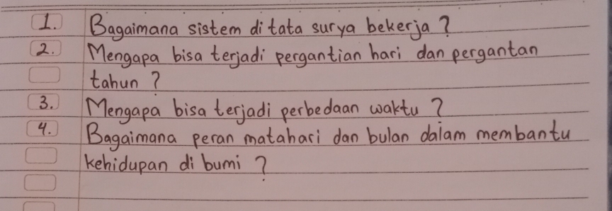 Bagaimana sistem ditata surya bekerja? 
2. Mengapa bisa terjadi pergantian hari dan pergantan 
tahun? 
3. Mengapa bisa terjadi perbedaan waktu? 
4. Bagaimana peran matahari dan bulan daiam membantu 
kehidupan di bumi?