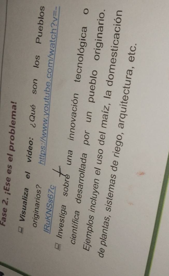 Fase 2. ¡Ese es el problema! 
Visualiza el vídeo: ¿Qué son los Pueblos 
originarios? https://www.youtube.com/watch? V= 
lRuKNSs67c 
Investiga sobre una innovación tecnológica o 
científica desarrollada por un pueblo originario. 
Ejemplos incluyen el uso del maíz, la domesticación 
de plantas, sistemas de riego, arquitectura, etc.