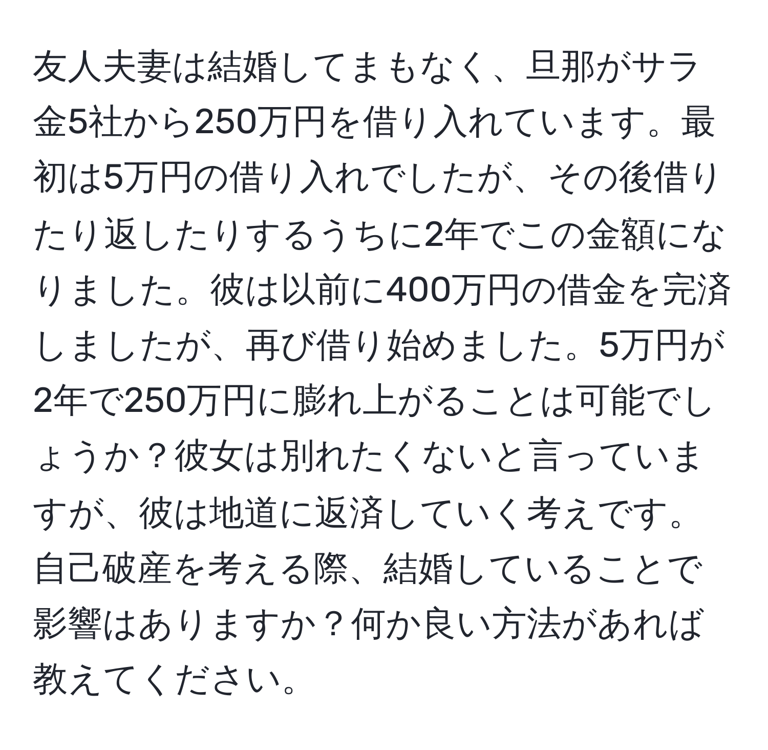 友人夫妻は結婚してまもなく、旦那がサラ金5社から250万円を借り入れています。最初は5万円の借り入れでしたが、その後借りたり返したりするうちに2年でこの金額になりました。彼は以前に400万円の借金を完済しましたが、再び借り始めました。5万円が2年で250万円に膨れ上がることは可能でしょうか？彼女は別れたくないと言っていますが、彼は地道に返済していく考えです。自己破産を考える際、結婚していることで影響はありますか？何か良い方法があれば教えてください。