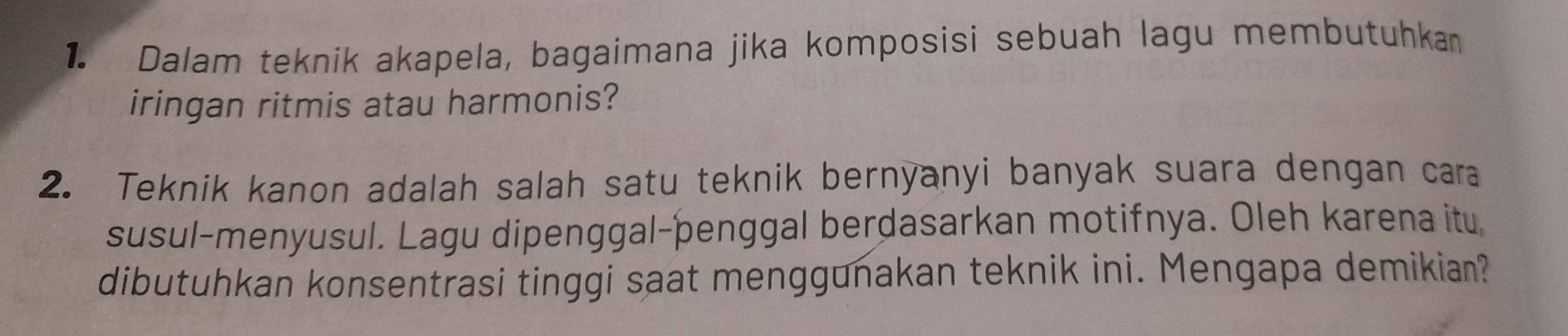 Dalam teknik akapela, bagaimana jika komposisi sebuah lagu membutuhka 
iringan ritmis atau harmonis? 
2. Teknik kanon adalah salah satu teknik bernyanyi banyak suara dengan caa 
susul-menyusul. Lagu dipenggal-þenggal berdasarkan motifnya. Oleh karena itu, 
dibutuhkan konsentrasi tinggi saat menggunakan teknik ini. Mengapa demikian?