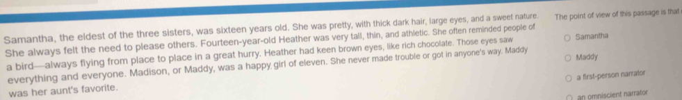 Samantha, the eldest of the three sisters, was sixteen years old. She was pretty, with thick dark hair, large eyes, and a sweet nature. The point of view of this passage is that 
She always felt the need to please others. Fourteen-year-old Heather was very tall, thin, and athletic. She often reminded people of 
a bird—always flying from place to place in a great hurry. Heather had keen brown eyes, like rich chocolate. Those eyes saw Samantha 
everything and everyone. Madison, or Maddy, was a happy girl of eleven. She never made trouble or got in anyone's way. Maddy Maddy 
a first-person narrator 
was her aunt's favorite. 
an omniscient narrator