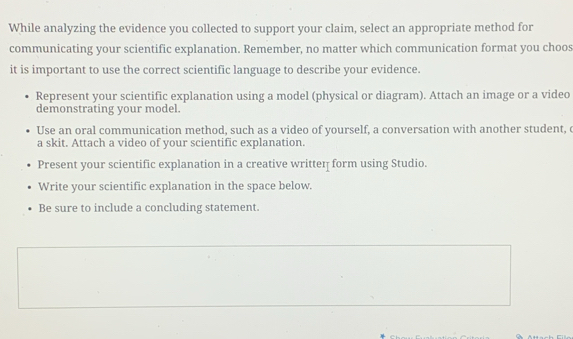 While analyzing the evidence you collected to support your claim, select an appropriate method for 
communicating your scientific explanation. Remember, no matter which communication format you choos 
it is important to use the correct scientific language to describe your evidence. 
Represent your scientific explanation using a model (physical or diagram). Attach an image or a video 
demonstrating your model. 
Use an oral communication method, such as a video of yourself, a conversation with another student, c 
a skit. Attach a video of your scientific explanation. 
Present your scientific explanation in a creative written form using Studio. 
Write your scientific explanation in the space below. 
Be sure to include a concluding statement.