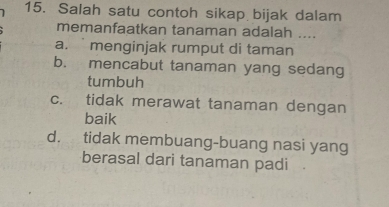 Salah satu contoh sikap bijak dalam
memanfaatkan tanaman adalah ....
a. menginjak rumput di taman
b. mencabut tanaman yang sedang
tumbuh
c. tidak merawat tanaman dengan
baik
d. tidak membuang-buang nasi yang
berasal dari tanaman padi