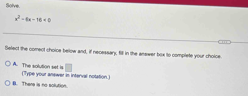 Solve.
x^2-6x-16<0</tex> 
Select the correct choice below and, if necessary, fill in the answer box to complete your choice.
A. The solution set is □ 
(Type your answer in interval notation.)
B. There is no solution.