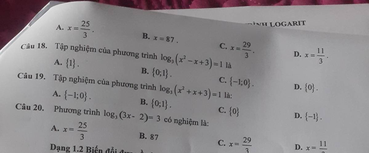 A. x= 25/3 . 
NH LOGARIT
B. x=87. x= 29/3 . 
C.
D. x= 11/3 . 
Câu 18. Tập nghiệm của phương trình log _3(x^2-x+3)=1 là
B.
A.  1.  0;1. C.  -1;0. 
Câu 19. Tập nghiệm của phương trình log _3(x^2+x+3)=1 là:
D.  0.
A.  -1;0.
B.  0;1.
C.  0
Câu 20. Phương trình log _3(3x-2)=3 có nghiệm là:
D.  -1.
A. x= 25/3  B. 87 C. x= 29/3 
Dạng 1.2 Biến đổi
D. x=frac 11