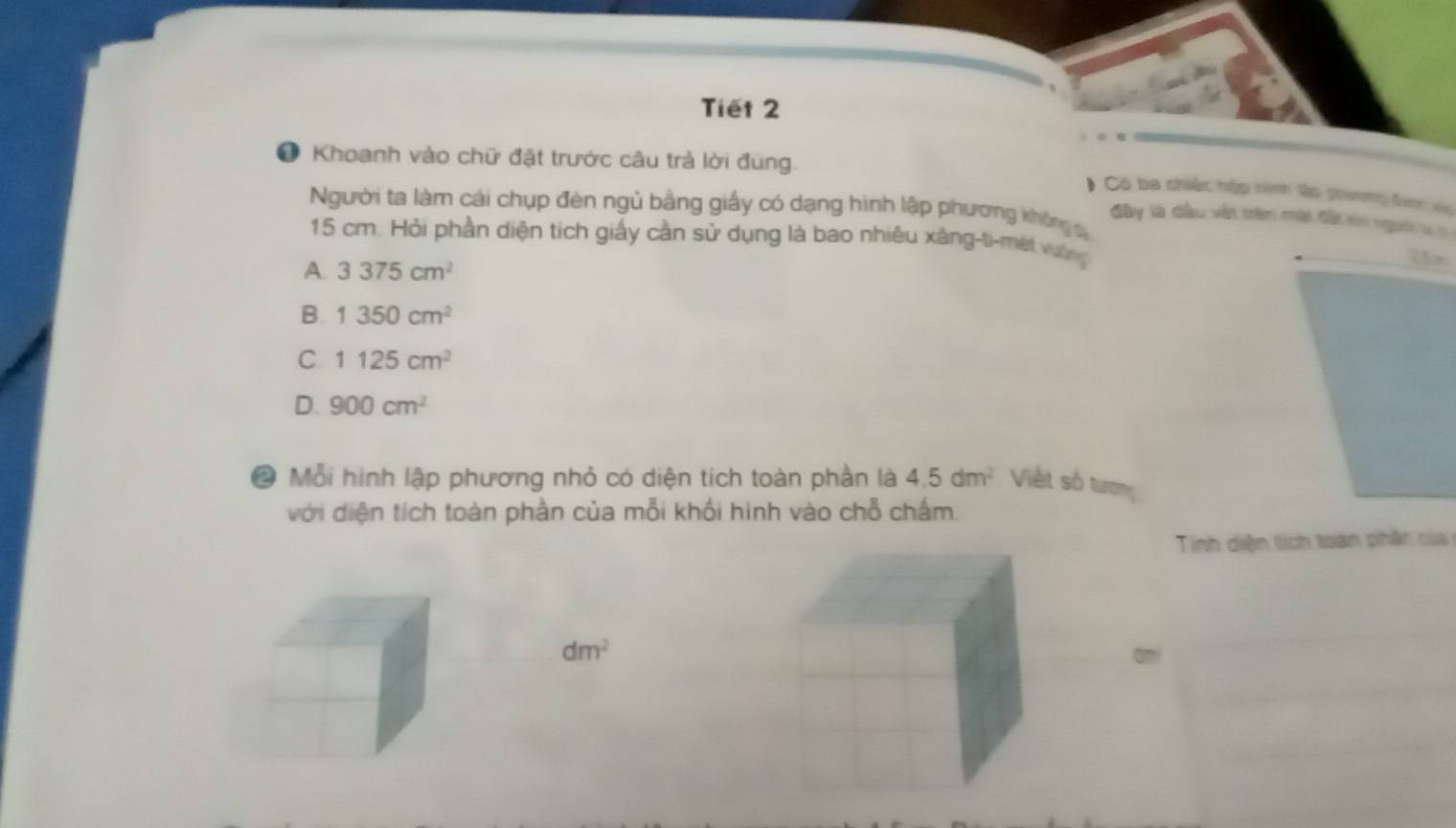 Tiết 2
● Khoanh vào chữ đặt trước câu trả lời đùng.
* Có ba chiếc hộp tinh lo ghương đượn vên
Người ta làm cái chụp đèn ngủ bằng giấy có dạng hình lập phương không c
đây là dầu vết trên mạt đất khi người
15 cm. Hỏi phần diện tích giấy cần sử dụng là bao nhiêu xâng-ti-mét vường
A. 3375cm^2
B. 1350cm^2
C 1125cm^2
D. 900cm^2
* Mỗi hình lập phương nhỏ có diện tích toàn phần là 4.5dm^2 Việt số tươn
với diện tích toàn phần của mỗi khối hình vào chỗ chấm.
Tinh diện tích toàn phân của
dm^2 ami