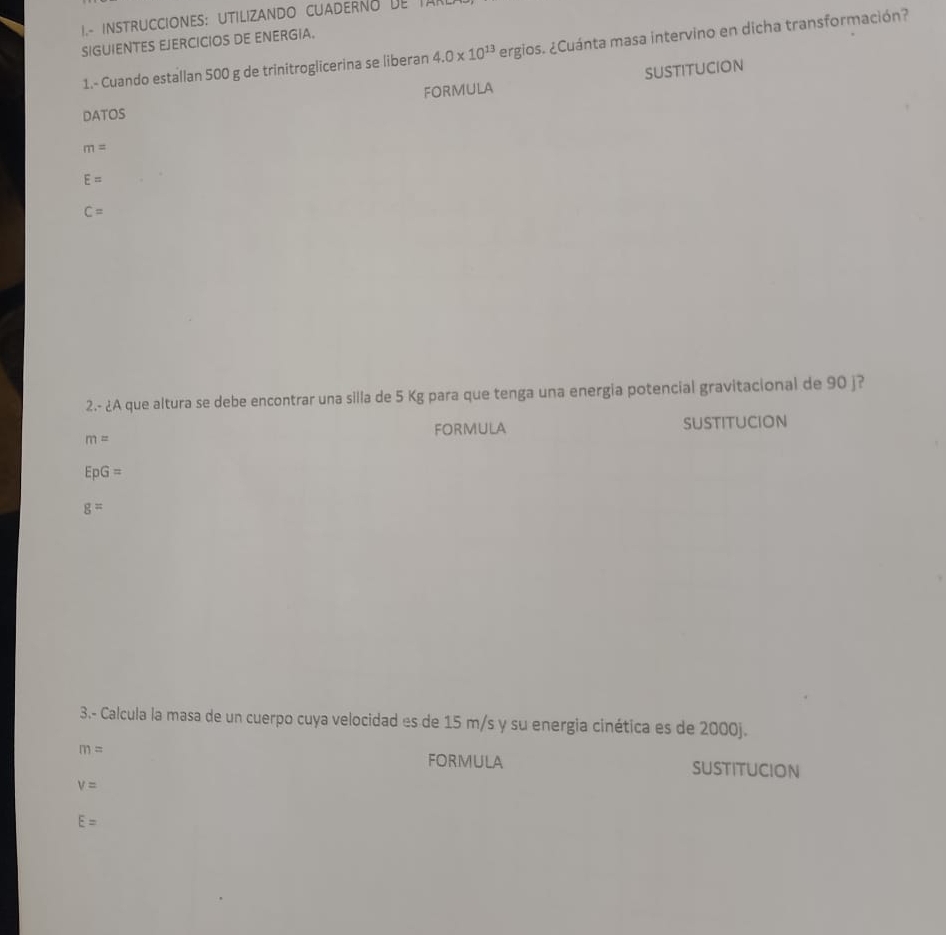 I- instruCCIONES: UtilizANDo CUADERno de la 
SIGUIENTES EJERCICIOS DE ENERGIA. 
1.- Cuando estallan 500 g de trinitroglicerina se liberan 4.0* 10^(13) ergios. ¿Cuánta masa intervino en dicha transformación? 
FORMULA suStitUCion 
DATOS
m=
E=
C=
2.- ¿A que altura se debe encontrar una silla de 5 Kg para que tenga una energia potencial gravitacional de 90 j?
m= FORMULA sUstitucion
EpG=
g=
3.- Calcula la masa de un cuerpo cuya velocidad es de 15 m/s y su energia cinética es de 2000j.
m= FORMULA sustitucion
v=
E=