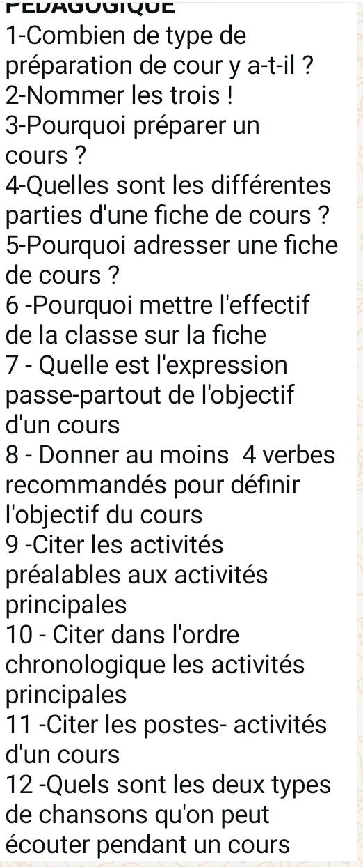 1-Combien de type de 
préparation de cour y a-t-il ? 
2-Nommer les trois ! 
3-Pourquoi préparer un 
cours ? 
4-Quelles sont les différentes 
parties d'une fiche de cours ? 
5-Pourquoi adresser une fiche 
de cours ? 
6 -Pourquoi mettre l'effectif 
de la classe sur la fiche 
7 - Quelle est l'expression 
passe-partout de l'objectif 
d'un cours 
8 - Donner au moins 4 verbes 
recommandés pour définir 
l'objectif du cours 
9 -Citer les activités 
préalables aux activités 
principales 
10 - Citer dans l'ordre 
chronologique les activités 
principales 
11 -Citer les postes- activités 
d'un cours 
12 -Quels sont les deux types 
de chansons qu'on peut 
écouter pendant un cours