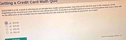 Getting a Credit Card Math Quiz
QUESTION 5 of 10: A bank is offering you an introductory credit card promotion. Your interest for the first year is 8%. However, at the
beginning of the second year your interest rate will go up to 23%. If you huve an $1,800 balance on your card throughout both years, what will
be the difference in the monthly interest owed during year one and year two (assuming no payments are made)?
a) $10 80
b) $15 66
c) $22 50
() $3450
02504 Knneledge Maters, Ins