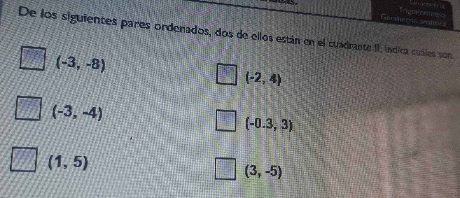 Geometria
Trigonometria
Geometria analitica
De los siguientes pares ordenados, dos de ellos están en el cuadrante II, indica cuáles son.
(-3,-8)
(-2,4)
(-3,-4)
(-0.3,3)
(1,5)
(3,-5)