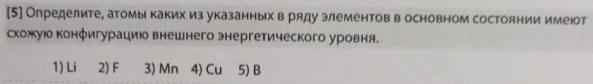 [5] Определите, атомы каких из указанных в ряду элементов в основном состоянии имеюот
схожую конфигурацию внешнего энергетического уровня.
1) Li 2) F 3) Mn 4) Cu 5) B