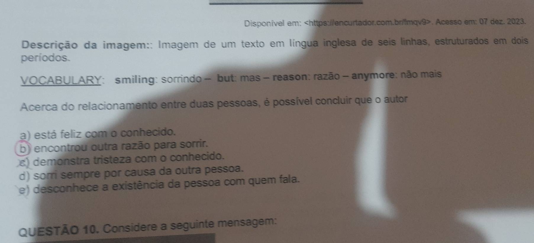 Disponível em:. Acesso em: 07 dez. 2023.
Descrição da imagem:: Imagem de um texto em língua inglesa de seis linhas, estruturados em dois
períodos.
VOCABULARY: smiling: sorrindo - but: mas - reason: razão - anymore: não mais
Acerca do relacionamento entre duas pessoas, é possível concluir que o autor
a) está feliz com o conhecido.
b) encontrou outra razão para sorrir.
) demonstra tristeza com o conhecido.
d) somi sempre por causa da outra pessoa.
e) desconhece a existência da pessoa com quem fala.
QUESTÃO 10. Considere a seguinte mensagem: