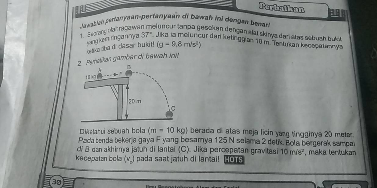 Perbaikan I 
Jawablah pertanyaan-pertanyaan di bawah ini dengan benarl 
1. Seorang olahragawa eluncur tanpa gesekan dengan alat skinya dari atas sebuah bukit 
yang kemiringannya 37°. Jika ia meluncur dari ketinggian 10 m. Tentukan kecepatannya 
ketika tiba di dasar bukit! (g=9,8m/s^2)
2. Perhatikan gambar di bawah ini!
A B
10 kg F
20 m
C
Diketahui sebuah bola (m=10kg) berada di atas meja licin yang tingginya 20 meter. 
Pada benda bekerja gaya F yang besarnya 125 N selama 2 detik. Bola bergerak sampai 
di B dan akhirnya jatuh di lantai (C). Jika percepatan gravitasi 10m/s^2 , maka tentukan 
kecepatan bola (v₂) pada saat jatuh di lantai! HOTS 
30