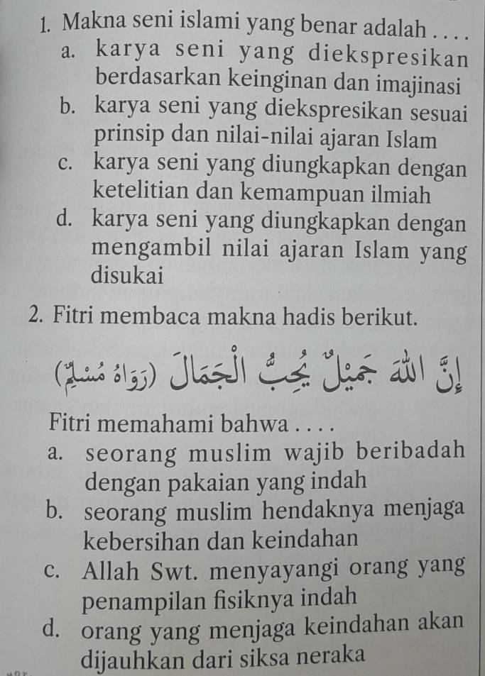 Makna seni islami yang benar adalah . . . .
a. karya seni yang diekspresikan
berdasarkan keinginan dan imajinasi
b. karya seni yang diekspresikan sesuai
prinsip dan nilai-nilai ajaran Islam
c. karya seni yang diungkapkan dengan
ketelitian dan kemampuan ilmiah
d. karya seni yang diungkapkan dengan
mengambil nilai ajaran Islam yang
disukai
2. Fitri membaca makna hadis berikut.
(Jad 613) Jlaşj) Cé Jgé aù।
Fitri memahami bahwa . . . .
a. seorang muslim wajib beribadah
dengan pakaian yang indah
b. seorang muslim hendaknya menjaga
kebersihan dan keindahan
c. Allah Swt. menyayangi orang yang
penampilan fisiknya indah
d. orang yang menjaga keindahan akan
dijauhkan dari siksa neraka