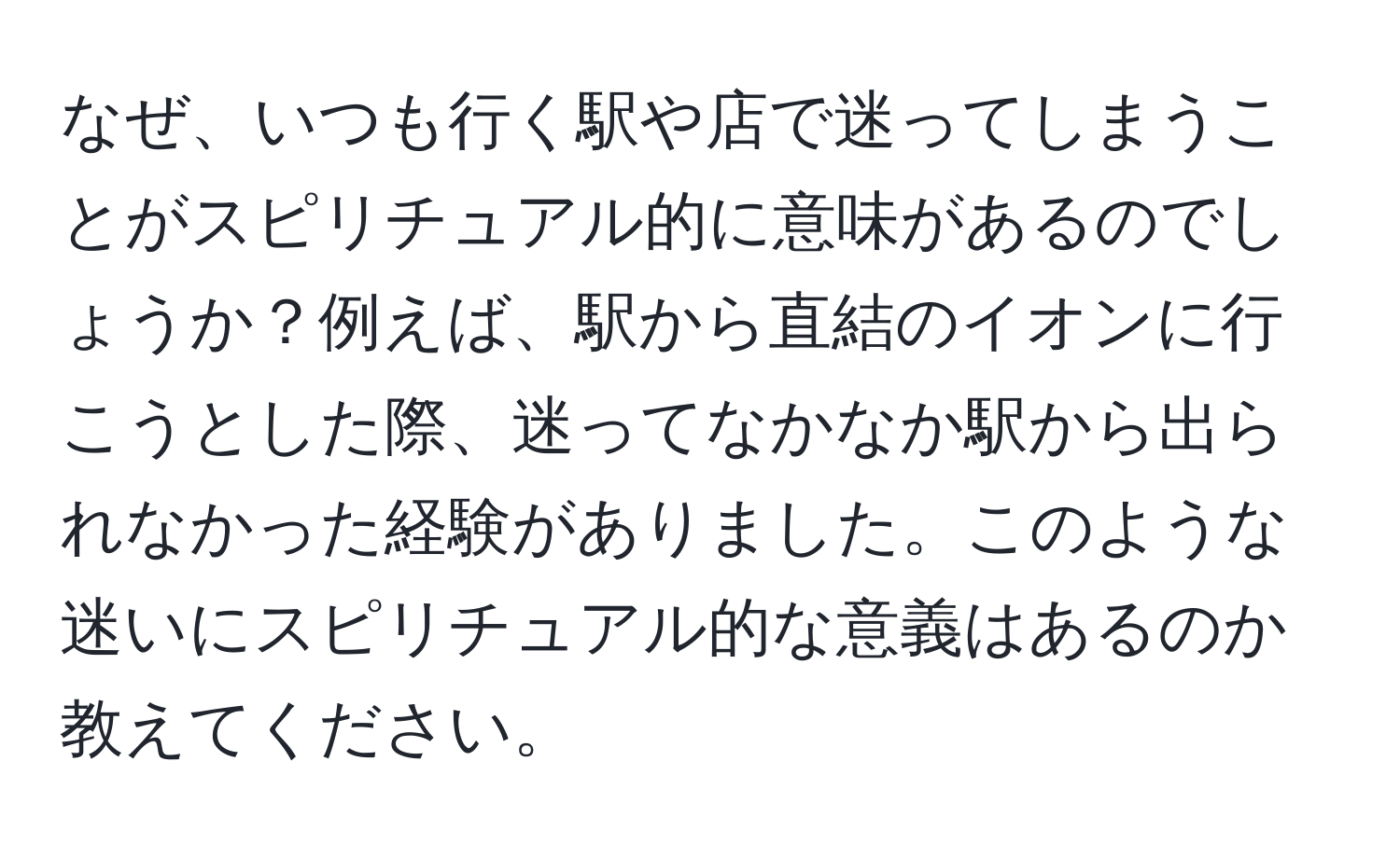 なぜ、いつも行く駅や店で迷ってしまうことがスピリチュアル的に意味があるのでしょうか？例えば、駅から直結のイオンに行こうとした際、迷ってなかなか駅から出られなかった経験がありました。このような迷いにスピリチュアル的な意義はあるのか教えてください。