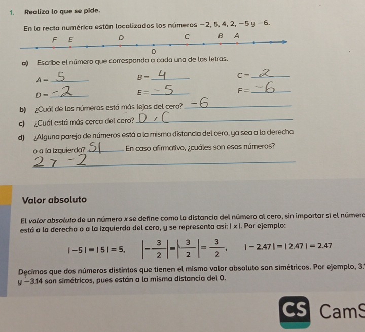 Realiza lo que se pide. 
En la recta numérica están localizados los números −2, 5, 4, 2, −5 y −6. 
a) Escribe el número que corresponda a cada una de las letras. 
_ C=
A= _
B= _ 
_ F=
D= _
E= _ 
b) ¿Cuál de los números está más lejos del cero?_ 
c) ¿Cuál está más cerca del cero?_ 
d) ¿Alguna pareja de números está a la misma distancia del cero, ya sea a la derecha 
o a la izquierda? _En caso afirmativo, ¿cuáles son esos números? 
_ 
Valor absoluto 
El valor absoluto de un número x se define como la distancia del número al cero, sin importar si el número 
está a la derecha o a la izquierda del cero, y se representa así: | x |. Por ejemplo:
|-5|=|5|=5, |- 3/2 |=| 3/2 |= 3/2 , |-2.47|=|2.47|=2.47
Decimos que dos números distintos que tienen el mismo valor absoluto son simétricos. Por ejemplo, 3.1
y-3.14 son simétricos, pues están a la misma distancia del 0. 
cs Cams