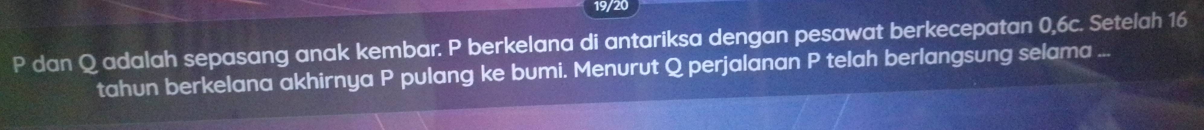 19/20
P dan Q adalah sepasang anak kembar. P berkelana di antariksa dengan pesawat berkecepatan 0, 6c. Setelah 16
tahun berkelana akhirnya P pulang ke bumi. Menurut Q perjalanan P telah berlangsung selama ...