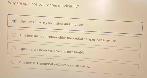 Why are opinions considered unscientific?
Opinions only rely on instinct and intuition.
Opinions do not mention which theoretical perspectives they use.
Opinions are never testable and measurable.
Opinions lack empirical evidence for their claims.