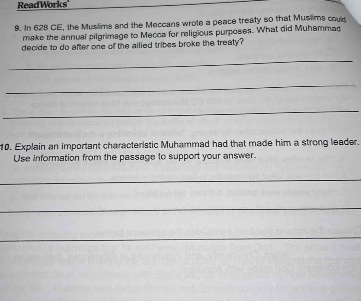 ReadWorks' 
9. In 628 CE, the Muslims and the Meccans wrote a peace treaty so that Muslims could 
make the annual pilgrimage to Mecca for religious purposes. What did Muhammad 
decide to do after one of the allied tribes broke the treaty? 
_ 
_ 
_ 
10. Explain an important characteristic Muhammad had that made him a strong leader. 
Use information from the passage to support your answer. 
_ 
_ 
_