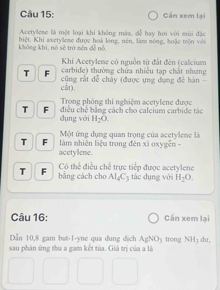 Cần xem lại 
Acetylene là một loại khí không màu, dễ bay hơi với mùi đặc 
biệt. Khi axetylene được hoá lỏng, nén, làm nóng, hoặc trộn với 
không khí, nó sẽ trở nên dễ nổ. 
Khí Acetylene có nguồn từ đất đèn (calcium 
T F carbide) thường chứa nhiều tạp chất nhưng 
cũng rất dể cháy (được ựng dụng để hàn - 
cắt). 
Trong phòng thí nghiệm acetylene được 
T F điều chế bằng cách cho calcium carbide tác 
dụng với H_2O. 
Một ứng dụng quan trọng của acetylene là 
T F làm nhiên liệu trong đèn xì oxygên - 
acetylene. 
Có thể điều chế trực tiếp được acetylene 
T F bằng cách cho Al_4C_3 tác dụng với H_2O. 
Câu 16: Cần xem lại 
Dẫn 10,8 gam but-1-yne qua dung dịch AgNO_3 trong NH_3 du, 
sau phản ứng thu a gam kết tủa. Giá trị của a là