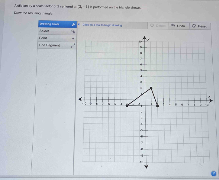 A dilation by a scale factor of 2 centered at (2,-1) is performed on the triangle shown. 
Draw the resulting triangle. 
Drawing Tools Click on a tool to begin drawing. Defete Undo Reset 
Select 
Point 
Line Segment