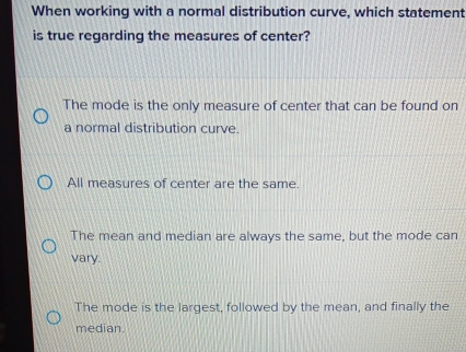 When working with a normal distribution curve, which statement
is true regarding the measures of center?
The mode is the only measure of center that can be found on
a normal distribution curve.
All measures of center are the same.
The mean and median are always the same, but the mode can
vary.
The mode is the largest, followed by the mean, and finally the
median.